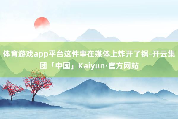 体育游戏app平台这件事在媒体上炸开了锅-开云集团「中国」Kaiyun·官方网站