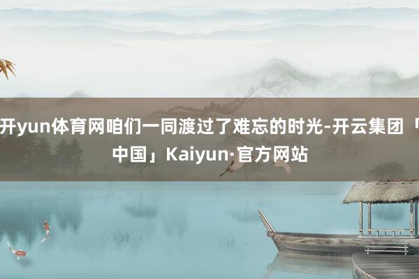开yun体育网咱们一同渡过了难忘的时光-开云集团「中国」Kaiyun·官方网站