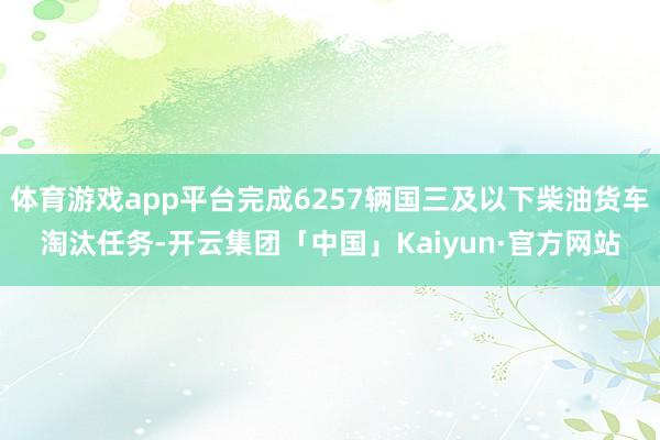 体育游戏app平台完成6257辆国三及以下柴油货车淘汰任务-开云集团「中国」Kaiyun·官方网站