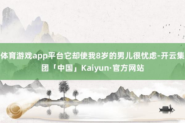 体育游戏app平台它却使我8岁的男儿很忧虑-开云集团「中国」Kaiyun·官方网站