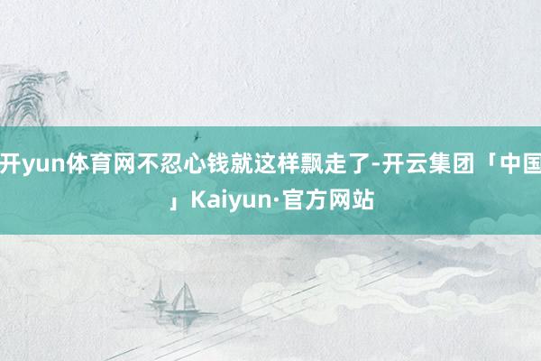 开yun体育网不忍心钱就这样飘走了-开云集团「中国」Kaiyun·官方网站
