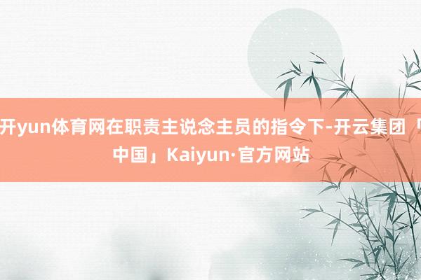 开yun体育网在职责主说念主员的指令下-开云集团「中国」Kaiyun·官方网站