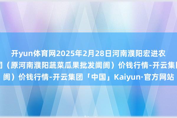 开yun体育网2025年2月28日河南濮阳宏进农副居品批发阛阓有限公司（原河南濮阳蔬菜瓜果批发阛阓）价钱行情-开云集团「中国」Kaiyun·官方网站