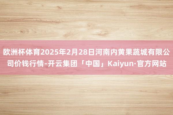 欧洲杯体育2025年2月28日河南内黄果蔬城有限公司价钱行情-开云集团「中国」Kaiyun·官方网站