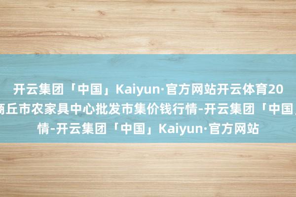 开云集团「中国」Kaiyun·官方网站开云体育2025年2月28日河南商丘市农家具中心批发市集价钱行情-开云集团「中国」Kaiyun·官方网站
