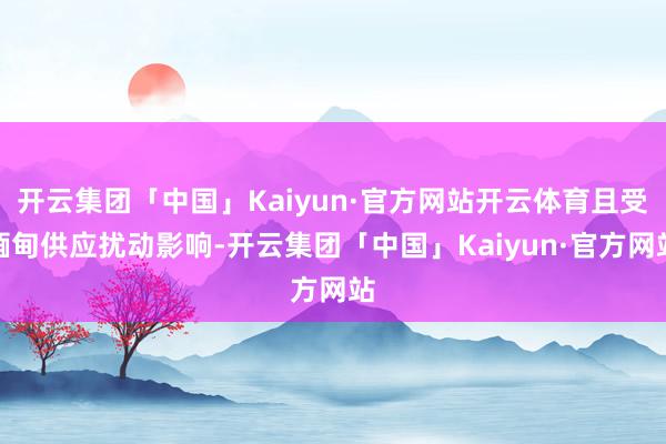 开云集团「中国」Kaiyun·官方网站开云体育且受缅甸供应扰动影响-开云集团「中国」Kaiyun·官方网站