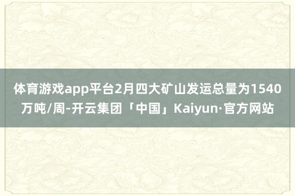体育游戏app平台　　2月四大矿山发运总量为1540万吨/周-开云集团「中国」Kaiyun·官方网站