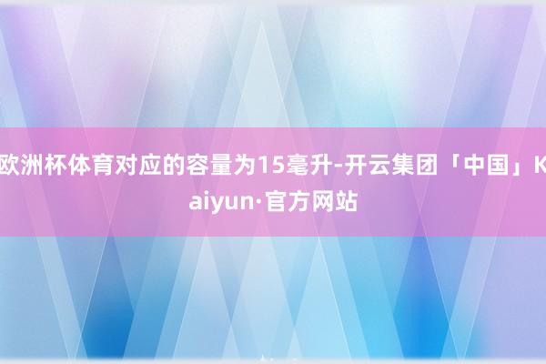 欧洲杯体育对应的容量为15毫升-开云集团「中国」Kaiyun·官方网站