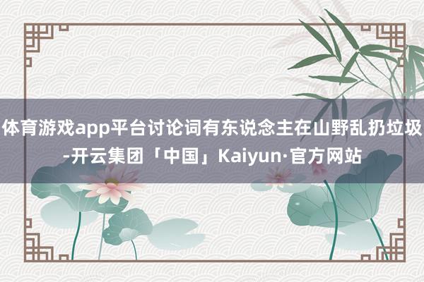 体育游戏app平台讨论词有东说念主在山野乱扔垃圾-开云集团「中国」Kaiyun·官方网站