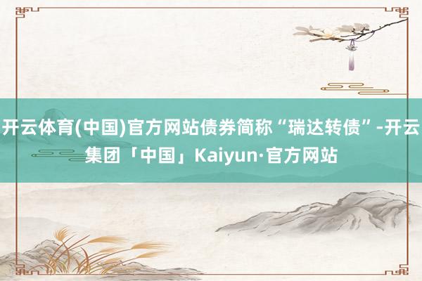 开云体育(中国)官方网站债券简称“瑞达转债”-开云集团「中国」Kaiyun·官方网站