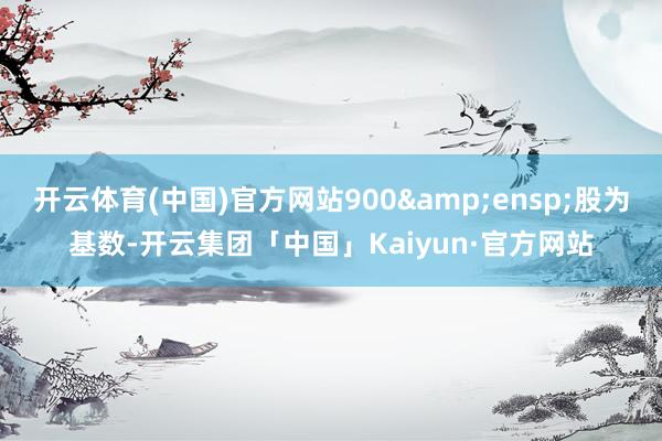 开云体育(中国)官方网站900 股为基数-开云集团「中国」Kaiyun·官方网站