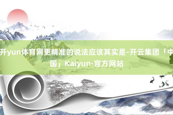 开yun体育网更精准的说法应该其实是-开云集团「中国」Kaiyun·官方网站