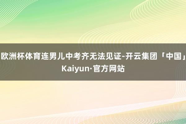 欧洲杯体育连男儿中考齐无法见证-开云集团「中国」Kaiyun·官方网站
