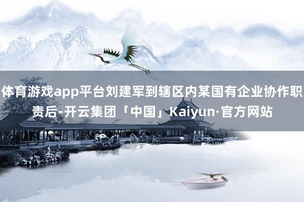 体育游戏app平台刘建军到辖区内某国有企业协作职责后-开云集团「中国」Kaiyun·官方网站