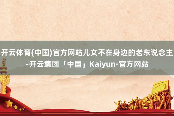 开云体育(中国)官方网站儿女不在身边的老东说念主-开云集团「中国」Kaiyun·官方网站