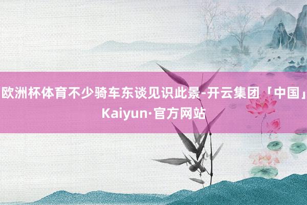 欧洲杯体育不少骑车东谈见识此景-开云集团「中国」Kaiyun·官方网站