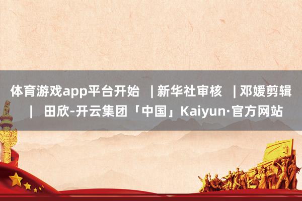 体育游戏app平台开始 | 新华社审核 | 邓媛剪辑 | 田欣-开云集团「中国」Kaiyun·官方网站