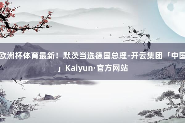 欧洲杯体育最新!默茨当选德国总理-开云集团「中国」Kaiyun·官方网站