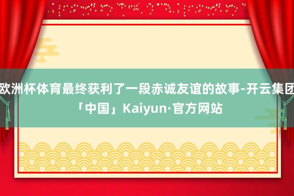 欧洲杯体育最终获利了一段赤诚友谊的故事-开云集团「中国」Kaiyun·官方网站