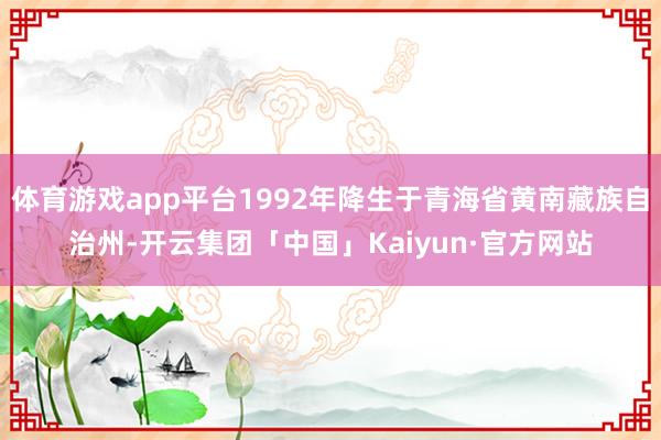 体育游戏app平台1992年降生于青海省黄南藏族自治州-开云集团「中国」Kaiyun·官方网站