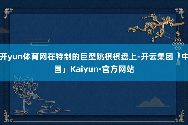 开yun体育网在特制的巨型跳棋棋盘上-开云集团「中国」Kaiyun·官方网站