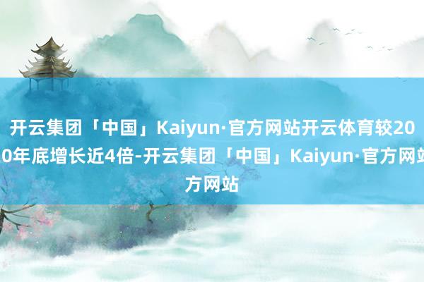 开云集团「中国」Kaiyun·官方网站开云体育较2020年底增长近4倍-开云集团「中国」Kaiyun·官方网站