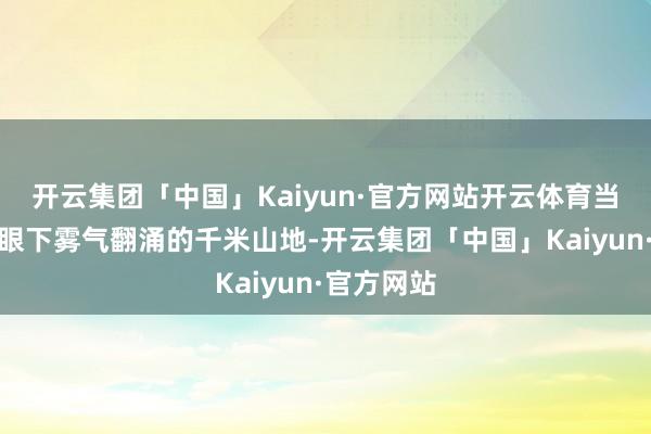 开云集团「中国」Kaiyun·官方网站开云体育当镜头扫过眼下雾气翻涌的千米山地-开云集团「中国」Kaiyun·官方网站