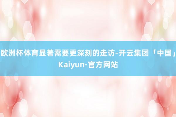 欧洲杯体育显著需要更深刻的走访-开云集团「中国」Kaiyun·官方网站