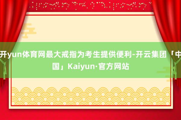 开yun体育网最大戒指为考生提供便利-开云集团「中国」Kaiyun·官方网站