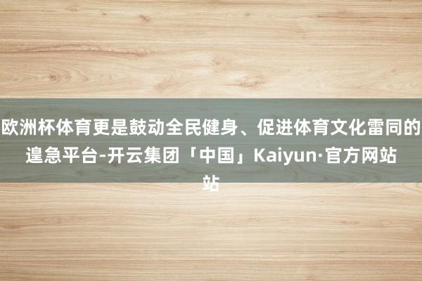 欧洲杯体育更是鼓动全民健身、促进体育文化雷同的遑急平台-开云集团「中国」Kaiyun·官方网站