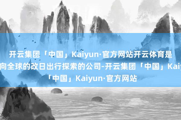 开云集团「中国」Kaiyun·官方网站开云体育是一家从中国走向全球的改日出行探索的公司-开云集团「中国」Kaiyun·官方网站