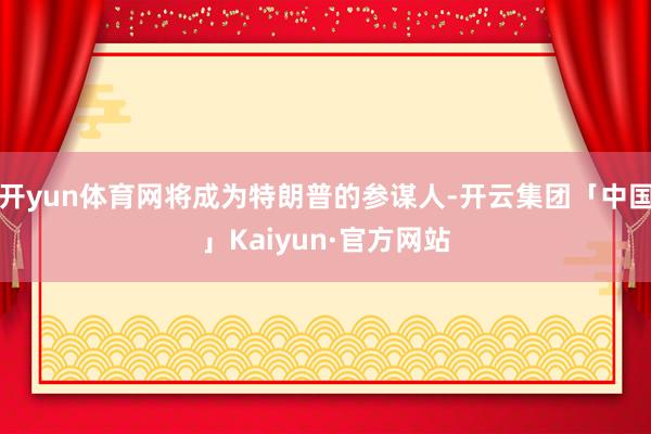 开yun体育网将成为特朗普的参谋人-开云集团「中国」Kaiyun·官方网站