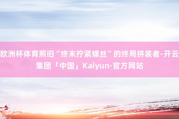 欧洲杯体育照旧“终末拧紧螺丝”的终局拼装者-开云集团「中国」Kaiyun·官方网站