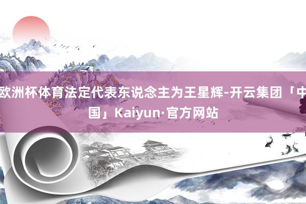 欧洲杯体育法定代表东说念主为王星辉-开云集团「中国」Kaiyun·官方网站