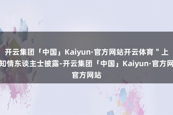 开云集团「中国」Kaiyun·官方网站开云体育＂上述知情东谈主士披露-开云集团「中国」Kaiyun·官方网站