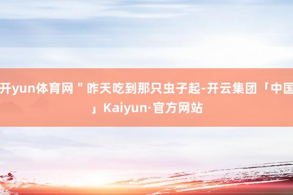 开yun体育网＂昨天吃到那只虫子起-开云集团「中国」Kaiyun·官方网站