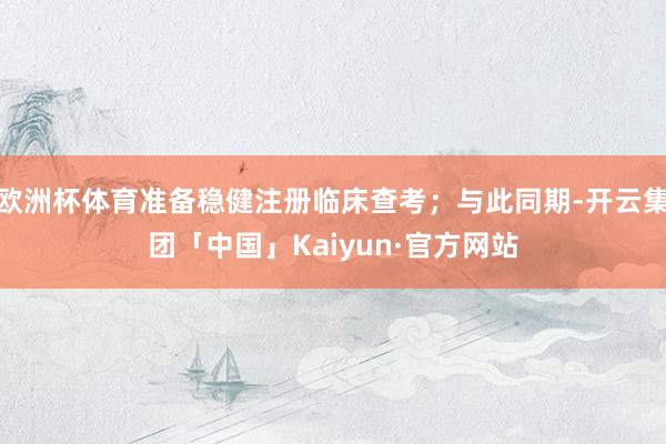 欧洲杯体育准备稳健注册临床查考；与此同期-开云集团「中国」Kaiyun·官方网站