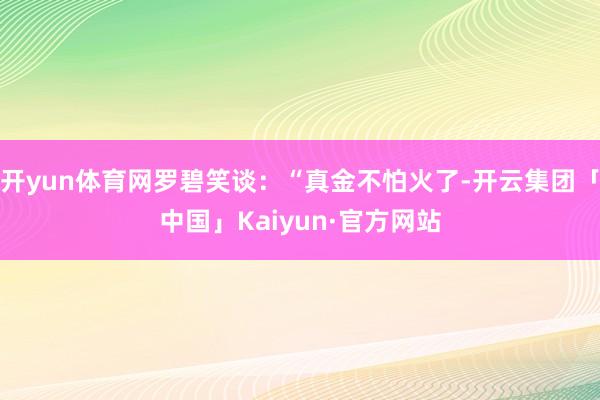 开yun体育网罗碧笑谈：“真金不怕火了-开云集团「中国」Kaiyun·官方网站