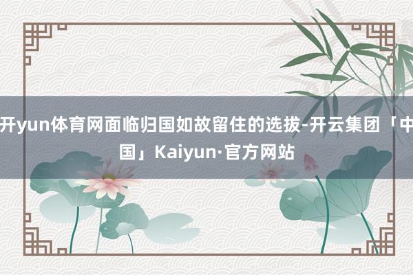 开yun体育网面临归国如故留住的选拔-开云集团「中国」Kaiyun·官方网站