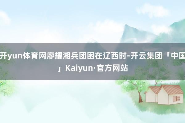 开yun体育网廖耀湘兵团困在辽西时-开云集团「中国」Kaiyun·官方网站
