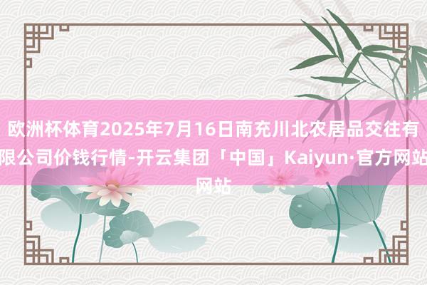 欧洲杯体育2025年7月16日南充川北农居品交往有限公司价钱行情-开云集团「中国」Kaiyun·官方网站