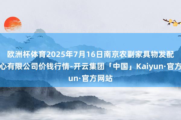 欧洲杯体育2025年7月16日南京农副家具物发配送中心有限公司价钱行情-开云集团「中国」Kaiyun·官方网站