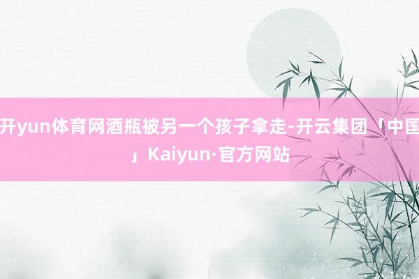开yun体育网酒瓶被另一个孩子拿走-开云集团「中国」Kaiyun·官方网站