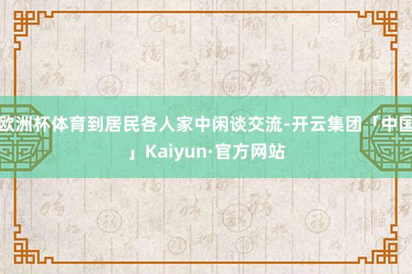 欧洲杯体育到居民各人家中闲谈交流-开云集团「中国」Kaiyun·官方网站