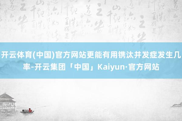 开云体育(中国)官方网站更能有用镌汰并发症发生几率-开云集团「中国」Kaiyun·官方网站
