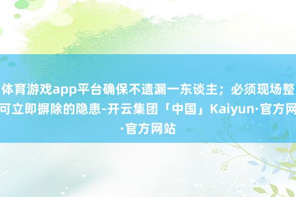 体育游戏app平台确保不遗漏一东谈主；必须现场整改可立即摒除的隐患-开云集团「中国」Kaiyun·官方网站
