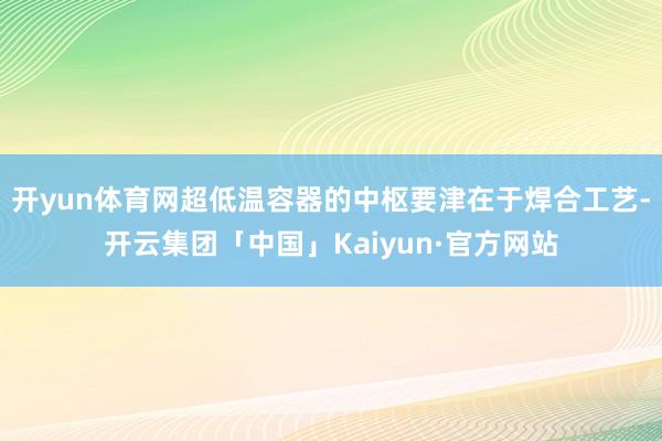 开yun体育网超低温容器的中枢要津在于焊合工艺-开云集团「中国」Kaiyun·官方网站