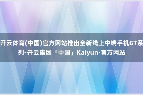 开云体育(中国)官方网站推出全新线上中端手机GT系列-开云集团「中国」Kaiyun·官方网站