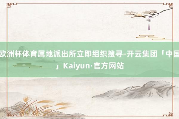 欧洲杯体育属地派出所立即组织搜寻-开云集团「中国」Kaiyun·官方网站