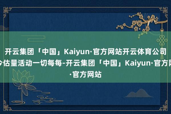开云集团「中国」Kaiyun·官方网站开云体育公司当今估量活动一切每每-开云集团「中国」Kaiyun·官方网站